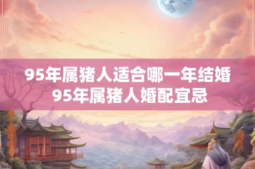 95年属猪人适合哪一年结婚 95年属猪人婚配宜忌 95年属猪人适合哪一年结婚 95年属猪人婚配宜忌