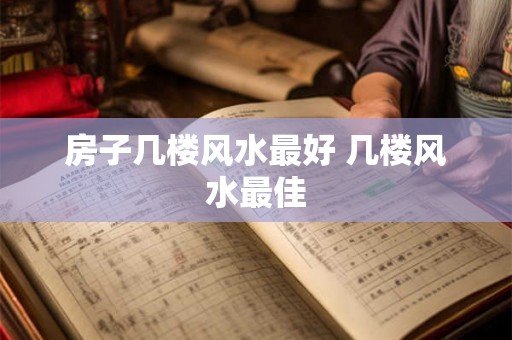 房子几楼风水最好 几楼风水最佳 房子几楼风水最好 几楼风水最佳
