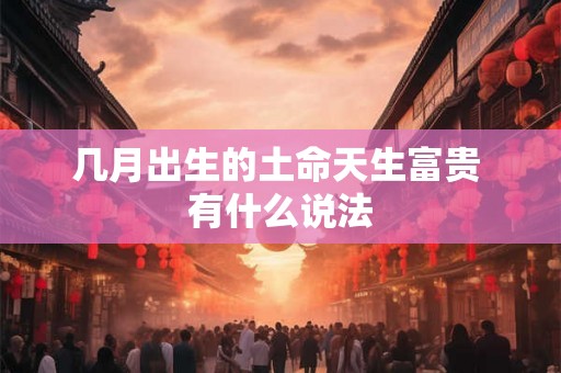 几月出生的土命天生富贵 有什么说法 几月出生的土命天生富贵 有什么说法