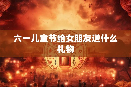 六一儿童节给女朋友送什么礼物 六一儿童节给女朋友送什么礼物