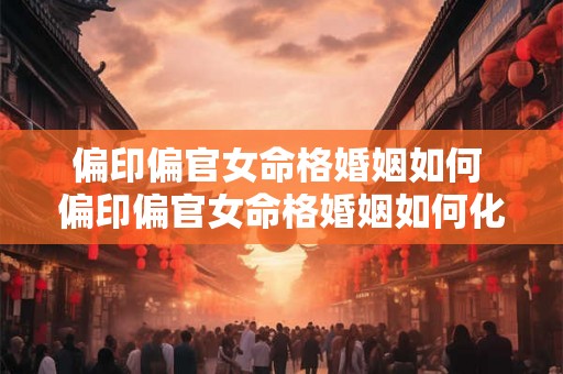 偏印偏官女命格婚姻如何 偏印偏官女命格婚姻如何化解 偏印偏官女命格婚姻如何 偏印偏官女命格婚姻如何化解