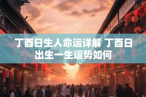 丁酉日生人命运详解 丁酉日出生一生运势如何 丁酉日生人命运详解 丁酉日出生一生运势如何