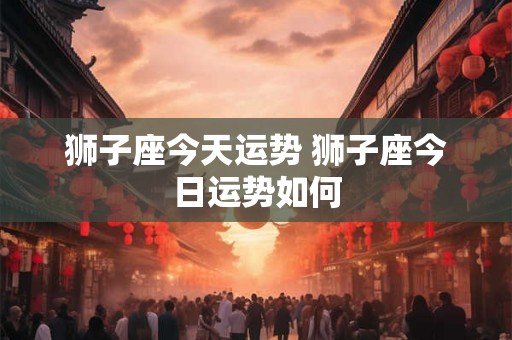 狮子座今天运势 狮子座今日运势如何 狮子座今天运势 狮子座今日运势如何