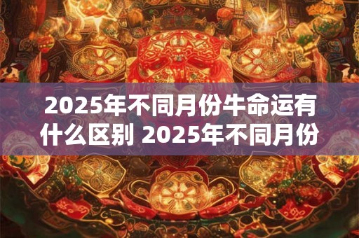 2025年不同月份牛命运有什么区别 2025年不同月份牛命运 2025年不同月份牛命运有什么区别 2025年不同月份牛命运