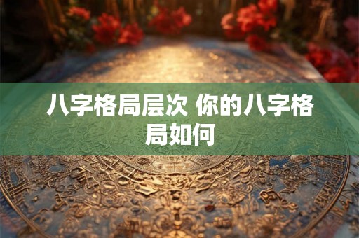 八字格局层次 你的八字格局如何 八字格局层次 你的八字格局如何