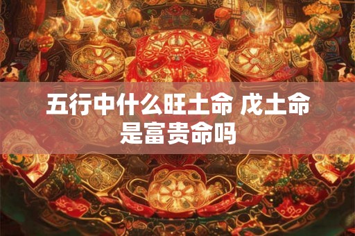 五行中什么旺土命 戊土命是富贵命吗