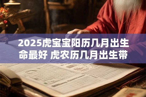 2025虎宝宝阳历几月出生命最好 虎农历几月出生带财 2025虎宝宝阳历几月出生命最好 虎农历几月出生带财