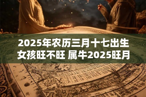 2025年农历三月十七出生女孩旺不旺 属牛2025旺月是几月 2025年农历三月十七出生女孩旺不旺 属牛2025旺月是几月