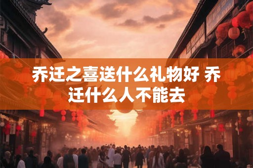 乔迁之喜送什么礼物好 乔迁什么人不能去 乔迁之喜送什么礼物好 乔迁什么人不能去
