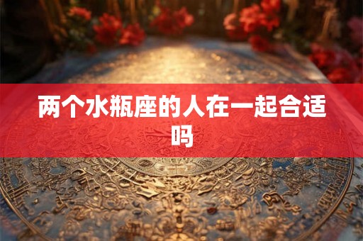 两个水瓶座的人在一起合适吗 两个水瓶座的人在一起合适吗
