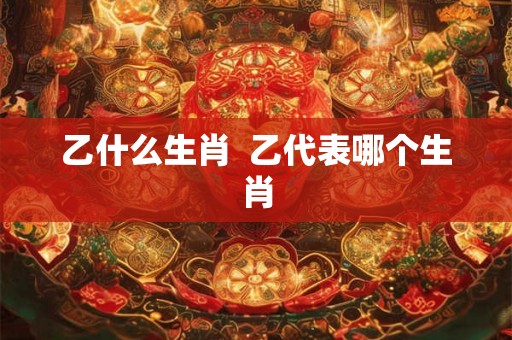 乙什么生肖 乙代表哪个生肖 乙什么生肖 乙代表哪个生肖