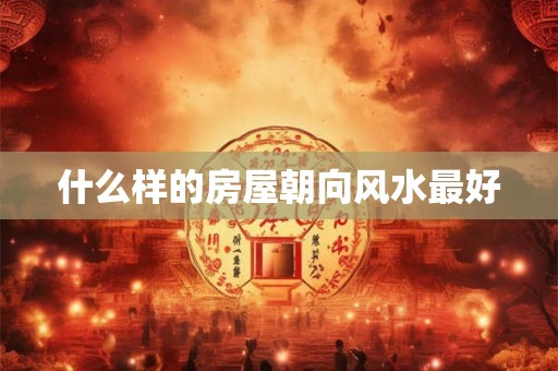 什么样的房屋朝向风水最好 什么样的房屋朝向风水最好