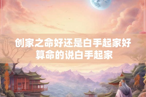 创家之命好还是白手起家好 算命的说白手起家 创家之命好还是白手起家好 算命的说白手起家