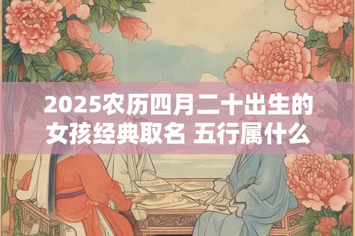 2025农历四月二十出生的女孩经典取名 五行属什么 2025农历四月二十出生的女孩经典取名 五行属什么