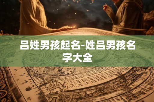 吕姓男孩起名-姓吕男孩名字大全 吕姓男孩起名-姓吕男孩名字大全