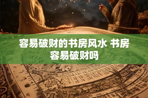 容易破财的书房风水 书房容易破财吗 容易破财的书房风水 书房容易破财吗