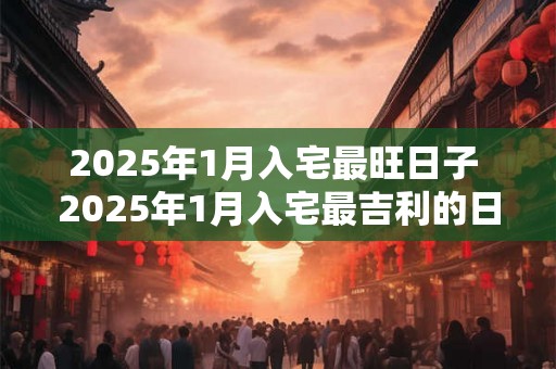 2025年1月入宅最旺日子 2025年1月入宅最吉利的日子 2025年1月入宅最旺日子 2025年1月入宅最吉利的日子