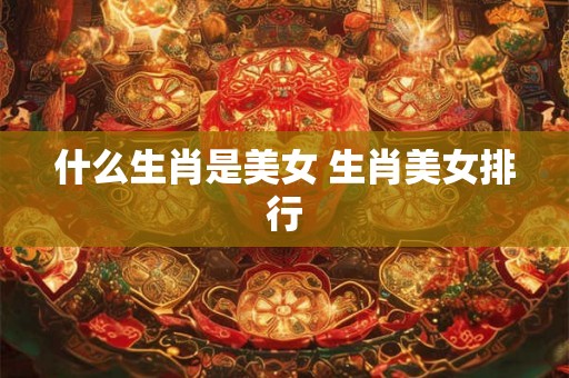 什么生肖是美女 生肖美女排行 什么生肖是美女 生肖美女排行