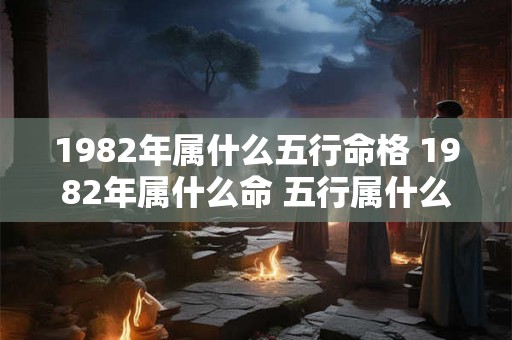 1982年属什么五行命格 1982年属什么命 五行属什么 1982年属什么五行命格 1982年属什么命 五行属什么