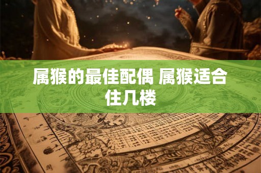 属猴的最佳配偶 属猴适合住几楼 属猴的最佳配偶 属猴适合住几楼