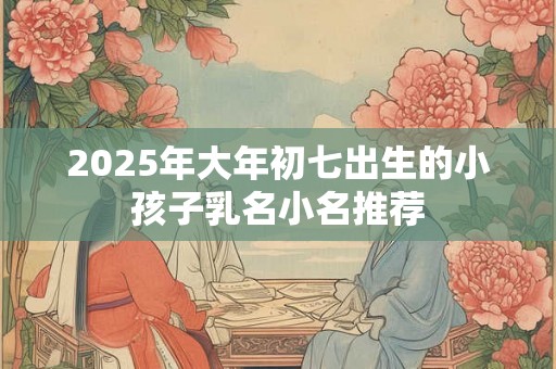 2025年大年初七出生的小孩子乳名小名推荐 2025年大年初七出生的小孩子乳名小名推荐