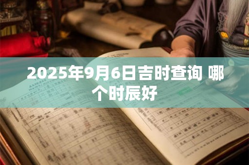 2025年9月6日吉时查询 哪个时辰好 2025年9月6日吉时查询 哪个时辰好