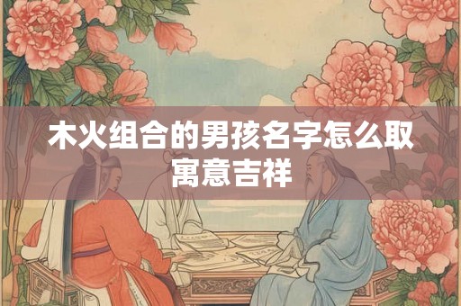 木火组合的男孩名字怎么取寓意吉祥 木火组合的男孩名字怎么取寓意吉祥