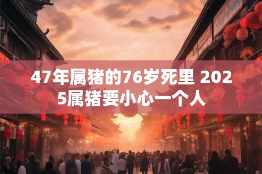 47年属猪的76岁死里 2025属猪要小心一个人 47年属猪的76岁死里 2025属猪要小心一个人