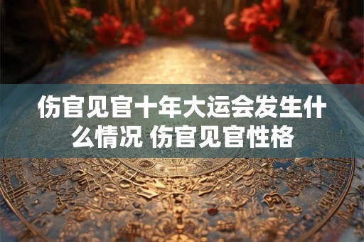 伤官见官十年大运会发生什么情况 伤官见官性格 伤官见官十年大运会发生什么情况 伤官见官性格