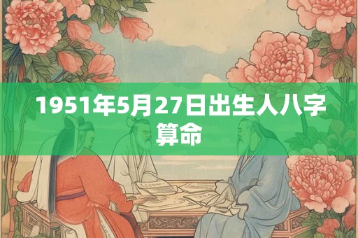 1951年5月27日出生人八字算命 1951年5月27日出生人八字算命