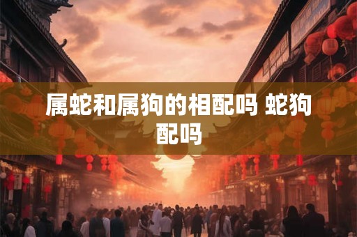 属蛇和属狗的相配吗 蛇狗配吗 属蛇和属狗的相配吗 蛇狗配吗