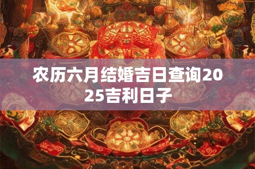农历六月结婚吉日查询2025吉利日子 农历六月结婚吉日查询2025吉利日子