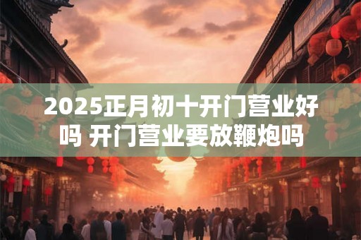 2025正月初十开门营业好吗 开门营业要放鞭炮吗 2025正月初十开门营业好吗 开门营业要放鞭炮吗
