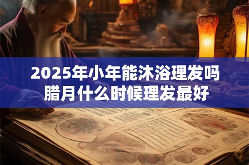 2025年小年能沐浴理发吗 腊月什么时候理发最好 2025年小年能沐浴理发吗 腊月什么时候理发最好