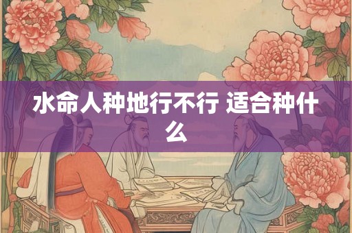 水命人种地行不行 适合种什么 水命人种地行不行 适合种什么