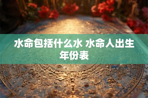水命包括什么水 水命人出生年份表 水命包括什么水 水命人出生年份表