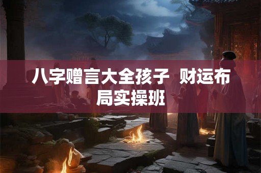 八字赠言大全孩子 财运布局实操班 八字赠言大全孩子 财运布局实操班