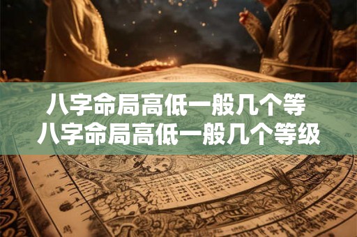 八字命局高低一般几个等 八字命局高低一般几个等级的