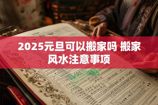 2025元旦可以搬家吗 搬家风水注意事项