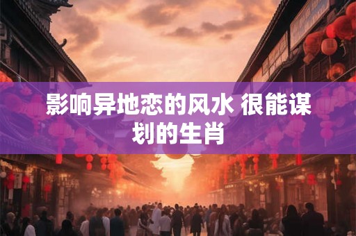 影响异地恋的风水 很能谋划的生肖 影响异地恋的风水 很能谋划的生肖