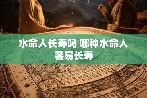 水命人长寿吗 哪种水命人容易长寿 水命人长寿吗 哪种水命人容易长寿