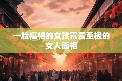 一脸福相的女孩富贵至极的女人面相