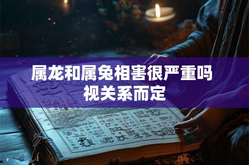 属龙和属兔相害很严重吗 视关系而定 属龙和属兔相害很严重吗 视关系而定