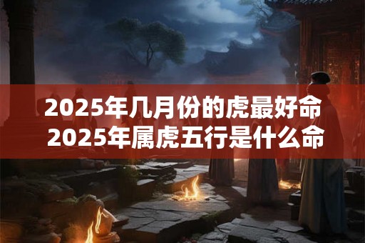 2025年几月份的虎最好命 2025年属虎五行是什么命 2025年几月份的虎最好命 2025年属虎五行是什么命