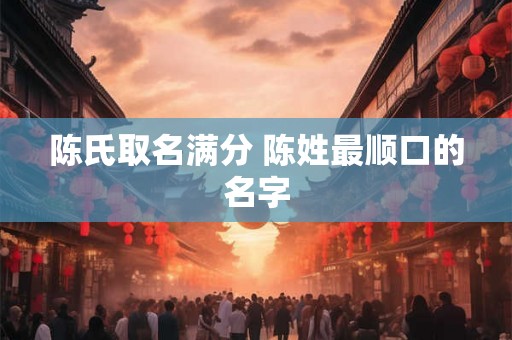 陈氏取名满分 陈姓最顺口的名字 陈氏取名满分 陈姓最顺口的名字