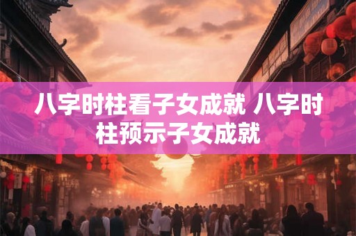 八字时柱看子女成就 八字时柱预示子女成就 八字时柱看子女成就 八字时柱预示子女成就