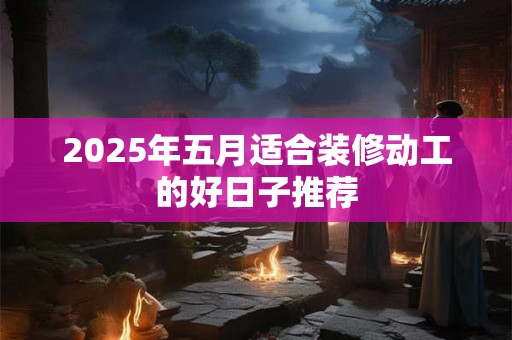 2025年五月适合装修动工的好日子推荐