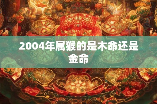 2004年属猴的是木命还是金命 2004年属猴的是木命还是金命