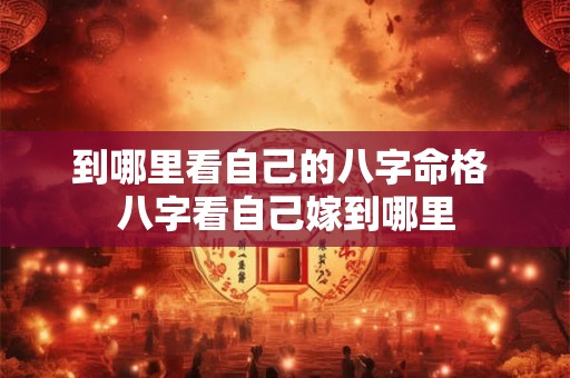 到哪里看自己的八字命格 八字看自己嫁到哪里 到哪里看自己的八字命格 八字看自己嫁到哪里
