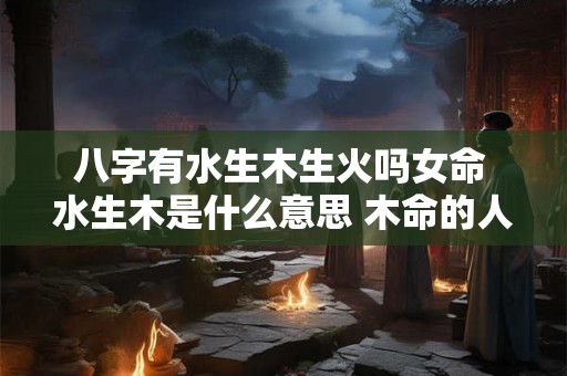 八字有水生木生火吗女命 水生木是什么意思 木命的人会怎么样